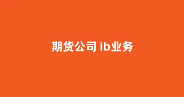 期货公司 ib业务(期货ib业务专员)_https://www.eamstsz.com_上交所_第1张